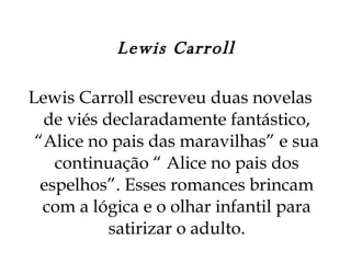 Lewis Carroll Lewis Carroll escreveu duas novelas de viés declaradamente fantástico, “Alice no pais das maravilhas” e sua continuação “ Alice no pais dos espelhos”. Esses romances brincam com a lógica e o olhar infantil para satirizar o adulto. 