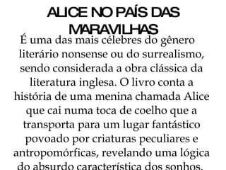 ALICE NO PAÍS DAS MARAVILHAS É uma das mais célebres do gênero literário nonsense ou do surrealismo, sendo considerada a obra clássica da literatura inglesa. O livro conta a história de uma menina chamada Alice que cai numa toca de coelho que a transporta para um lugar fantástico povoado por criaturas peculiares e antropomórficas, revelando uma lógica do absurdo característica dos sonhos.  