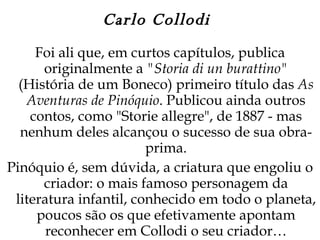 Carlo Collodi  Foi ali que, em curtos capítulos, publica originalmente a  "Storia di un burattino"  (História de um Boneco) primeiro título das  As Aventuras de Pinóquio . Publicou ainda outros contos, como "Storie allegre", de 1887 - mas nenhum deles alcançou o sucesso de sua obra-prima. Pinóquio é, sem dúvida, a criatura que engoliu o criador: o mais famoso personagem da literatura infantil, conhecido em todo o planeta, poucos são os que efetivamente apontam reconhecer em Collodi o seu criador… 