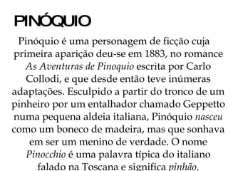 PINÓQUIO Pinóquio é uma personagem de ficção cuja primeira aparição deu-se em 1883, no romance  As Aventuras de Pinoquio  escrita por Carlo Collodi, e que desde então teve inúmeras adaptações. Esculpido a partir do tronco de um pinheiro por um entalhador chamado Geppetto numa pequena aldeia italiana, Pinóquio  nasceu  como um boneco de madeira, mas que sonhava em ser um menino de verdade. O nome  Pinocchio  é uma palavra típica do italiano falado na Toscana e significa  pinhão . 