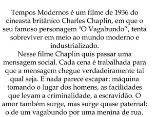 Tempos Modernos é um filme de 1936 do cineasta britânico Charles Chaplin, em que o seu famoso personagem "O Vagabundo“, tenta sobreviver em meio ao mundo moderno e industrializado. Nesse filme Chaplin quis passar uma mensagem social. Cada cena é trabalhada para que a mensagem chegue verdadeiramente tal qual seja. E nada parece escapar: máquina tomando o lugar dos homens, as facilidades que levam a criminalidade, a escravidão. O amor também surge, mas surge quase paternal: o de um vagabundo por uma menina de rua . 