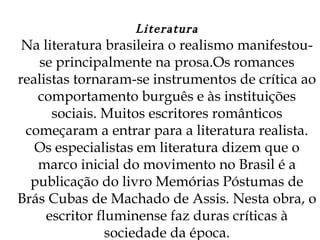 Literatura Na literatura brasileira o realismo manifestou-se principalmente na prosa.Os romances realistas tornaram-se instrumentos de crítica ao comportamento burguês e às instituições sociais. Muitos escritores românticos começaram a entrar para a literatura realista. Os especialistas em literatura dizem que o marco inicial do movimento no Brasil é a publicação do livro Memórias Póstumas de Brás Cubas de Machado de Assis. Nesta obra, o escritor fluminense faz duras críticas à sociedade da época. 