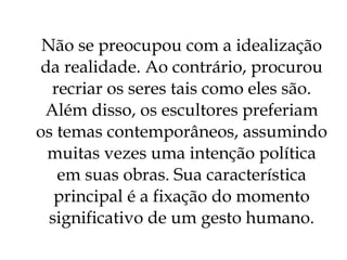 Não se preocupou com a idealização da realidade. Ao contrário, procurou recriar os seres tais como eles são. Além disso, os escultores preferiam os temas contemporâneos, assumindo muitas vezes uma intenção política em suas obras. Sua característica principal é a fixação do momento significativo de um gesto humano . 