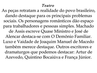 Teatro  As peças retratam a realidade do povo brasileiro, dando destaque para os principais problemas sociais. Os personagens românticos dão espaço para trabalhadores e pessoas simples. Machado de Assis escreve Quase Ministro e José de Alencar destaca-se com O Demônio Familiar. Luxo e Vaidade de Joaquim Manuel de Macedo também merece destaque. Outros escritores e dramaturgos que podemos destacar: Artur de Azevedo, Quintino Bocaiúva e França Júnior.   
