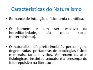 Características do Naturalismo
• Romance de intenção e fisionomia científica.
• O homem é um ser escravo da
hereditariedade, do meio social
(determinismo).
• O naturalista dá preferência às personagens
degeneradas, portadoras de patologias físicas
e morais, taras e vícios. Aparecem os atos
fisiológicos, instintos sexuais; é a presença do
feio repulsivo na literatura.
 