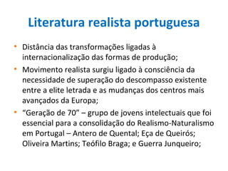 Literatura realista portuguesa
• Distância das transformações ligadas à
internacionalização das formas de produção;
• Movimento realista surgiu ligado à consciência da
necessidade de superação do descompasso existente
entre a elite letrada e as mudanças dos centros mais
avançados da Europa;
• “Geração de 70” – grupo de jovens intelectuais que foi
essencial para a consolidação do Realismo-Naturalismo
em Portugal – Antero de Quental; Eça de Queirós;
Oliveira Martins; Teófilo Braga; e Guerra Junqueiro;
 