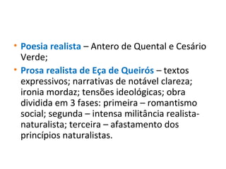 • Poesia realista – Antero de Quental e Cesário
Verde;
• Prosa realista de Eça de Queirós – textos
expressivos; narrativas de notável clareza;
ironia mordaz; tensões ideológicas; obra
dividida em 3 fases: primeira – romantismo
social; segunda – intensa militância realista-
naturalista; terceira – afastamento dos
princípios naturalistas.
 
