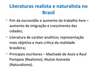Literaturas realista e naturalista no
Brasil
• Fim da escravidão e aumento do trabalho livre –
aumento da imigração e crescimento das
cidades;
• Literatura de caráter analítico; representação
mais objetiva e mais crítica da realidade
brasileira;
• Principais escritores – Machado de Assis e Raul
Pompeia (Realismo); Aluísio Azevedo
(Naturalismo).
 