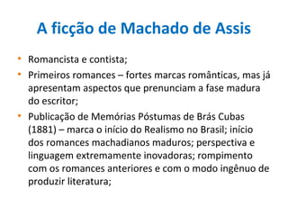 A ficção de Machado de Assis
• Romancista e contista;
• Primeiros romances – fortes marcas românticas, mas já
apresentam aspectos que prenunciam a fase madura
do escritor;
• Publicação de Memórias Póstumas de Brás Cubas
(1881) – marca o início do Realismo no Brasil; início
dos romances machadianos maduros; perspectiva e
linguagem extremamente inovadoras; rompimento
com os romances anteriores e com o modo ingênuo de
produzir literatura;
 
