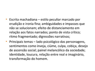 • Escrita machadiana – estilo peculiar marcado por
erudição e ironia fina; ambiguidades e impasses que
não se solucionam; efeito de distanciamento em
relação aos fatos narrados; ponto de vista crítico;
ritmo fragmentado; digressões narrativas;
• Principais temas – lado psicológico das personagens,
sentimentos como inveja, ciúme, culpa, cobiça, desejo
de ascensão social; painel melancólico da sociedade;
identidade, loucura, relação entre real e imaginário,
transformação do homem.
 