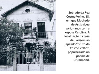 Sobrado da Rua
Cosme Velho, 18,
em que Machado
de Assis viveu
vários anos com a
esposa Carolina. A
localização da casa
deu origem ao
apelido “bruxo do
Cosme Velho”,
popularizado no
poema de
Drummond.
 