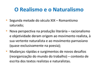 O Realismo e o Naturalismo
• Segunda metade do século XIX – Romantismo
saturado;
• Nova perspectiva na produção literária – racionalismo
e objetividade deram origem ao movimento realista, à
sua vertente naturalista e ao movimento parnasiano
(quase exclusivamente na poesia);
• Mudanças rápidas e surgimentos de novos desafios
(reorganização do mundo do trabalho) – contexto de
escrita dos textos realistas e naturalistas.
 