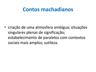 Contos machadianos
• criação de uma atmosfera ambígua; situações
singulares plenas de significação;
estabelecimento de paralelos com contextos
sociais mais amplos; sutileza.
 