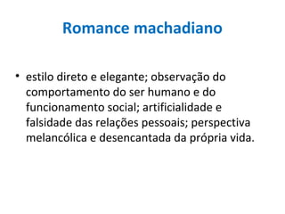 Romance machadiano
• estilo direto e elegante; observação do
comportamento do ser humano e do
funcionamento social; artificialidade e
falsidade das relações pessoais; perspectiva
melancólica e desencantada da própria vida.
 