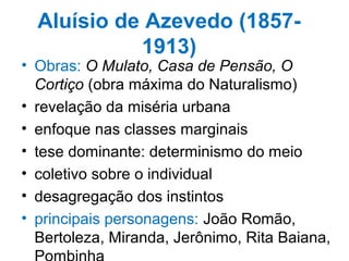 Aluísio de Azevedo (1857-
1913)
• Obras: O Mulato, Casa de Pensão, O
Cortiço (obra máxima do Naturalismo)
• revelação da miséria urbana
• enfoque nas classes marginais
• tese dominante: determinismo do meio
• coletivo sobre o individual
• desagregação dos instintos
• principais personagens: João Romão,
Bertoleza, Miranda, Jerônimo, Rita Baiana,
 
