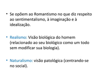 • Se opõem ao Romantismo no que diz respeito
ao sentimentalismo, à imaginação e à
idealização.
• Realismo: Visão biológica do homem
(relacionado ao seu biológico como um todo
sem modificar sua biologia).
• Naturalismo: visão patológica (centrando-se
no social).
 