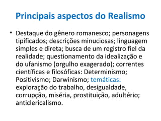Principais aspectos do Realismo
• Destaque do gênero romanesco; personagens
tipificados; descrições minuciosas; linguagem
simples e direta; busca de um registro fiel da
realidade; questionamento da idealização e
do ufanismo (orgulho exagerado); correntes
científicas e filosóficas: Determinismo;
Positivismo; Darwinismo; temáticas:
exploração do trabalho, desigualdade,
corrupção, miséria, prostituição, adultério;
anticlericalismo.
 