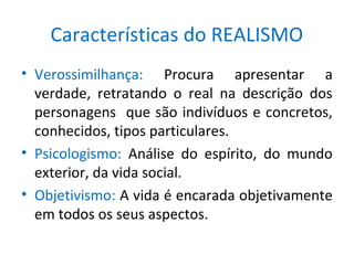 Características do REALISMO
• Verossimilhança: Procura apresentar a
verdade, retratando o real na descrição dos
personagens que são indivíduos e concretos,
conhecidos, tipos particulares.
• Psicologismo: Análise do espírito, do mundo
exterior, da vida social.
• Objetivismo: A vida é encarada objetivamente
em todos os seus aspectos.
 