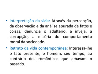 • Interpretação da vida: Através da percepção,
da observação e da análise apurada de fatos e
coisas, denuncia o adultério, a inveja, a
corrupção, a miséria do comportamento
moral da sociedade.
• Retrato da vida contemporânea: Interessa-lhe
o fato presente, o homem, seu tempo, ao
contrário dos românticos que amavam o
passado.
 