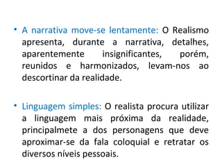 • A narrativa move-se lentamente: O Realismo
apresenta, durante a narrativa, detalhes,
aparentemente insignificantes, porém,
reunidos e harmonizados, levam-nos ao
descortinar da realidade.
• Linguagem simples: O realista procura utilizar
a linguagem mais próxima da realidade,
principalmete a dos personagens que deve
aproximar-se da fala coloquial e retratar os
diversos níveis pessoais.
 