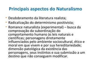 Principais aspectos do Naturalismo
• Desdobramento da literatura realista;
• Radicalização do determinismo positivista;
• Romance naturalista (experimental) – busca da
comprovação da subordinação do
comportamento humano às leis naturais e
científicas; personagens diretamente
influenciados pelo ambiente sociocultural, ético e
moral em que vivem e por sua hereditariedade;
dimensão patológica da existência das
personagens, seus instintos e sua submissão a um
destino que não conseguem modificar.
 