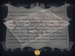  Como romancista escreveu: ”A mão e a luva”, “Ressurreição”,
”Helena” e “Iaiá Garcia”.
 Essas obras revelam algumas características que marcarão a fase
realista e , como a análise psicológica dos personagens, o humor,
monólogos interiores e cortes na narrativa“Memórias Póstumas da
Brás Cubas”, “Quincas Borba”, “Dom Casmurro”, “Esaú e Jacó” e
“Memorial de Aires”, revelam o interesse do autor de aprofundar a
análise do comportamento do homem, revelando algumas características
próprias do ser-humano como a inveja, a luxúria, o egoísmo e a vaidade,
todas encobertas por uma aparência boa e honesta.
 
