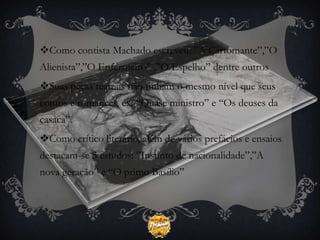 Como contista Machado escreveu: ”A Cartomante”,”O
Alienista”,”O Enfermeiro” ,”O Espelho” dentre outros
Suas peças teatrais não tinham o mesmo nível que seus
contos e romances, ex: “Quase ministro” e “Os deuses da
casaca”.
Como crítico literário, além de vários prefácios e ensaios
destacam-se 3 estudos: ”Instinto de nacionalidade”,”A
nova geração” e “O primo Basílio”
 