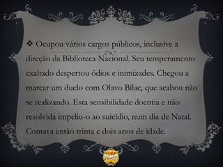 Ocupou vários cargos públicos, inclusive a
direção da Biblioteca Nacional. Seu temperamento
exaltado despertou ódios e inimizades. Chegou a
marcar um duelo com Olavo Bilac, que acabou não
se realizando. Esta sensibilidade doentia e não
resolvida impeliu-o ao suicídio, num dia de Natal.
Contava então trinta e dois anos de idade.
 