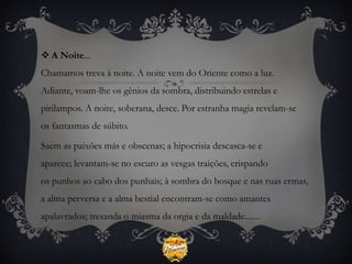  A Noite...
Chamamos treva à noite. A noite vem do Oriente como a luz.
Adiante, voam-lhe os gênios da sombra, distribuindo estrelas e
pirilampos. A noite, soberana, desce. Por estranha magia revelam-se
os fantasmas de súbito.

Saem as paixões más e obscenas; a hipocrisia descasca-se e
aparece; levantam-se no escuro as vesgas traições, crispando
os punhos ao cabo dos punhais; à sombra do bosque e nas ruas ermas,
a alma perversa e a alma bestial encontram-se como amantes
apalavrados; tresanda o miasma da orgia e da maldade.......
 