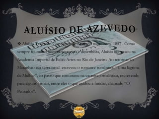  Aluísio Tancredo Gonçalves de Azevedo nasceu em 1857 . Como
sempre foi muito bom caricaturista e desenhista, Aluísio ingressou na
Academia Imperial de Belas-Artes no Rio de Janeiro. Ao retornar ao
Maranhao sua terra natal escreveu o romance romântico “Uma lágrima
de Mulher”, ao passo que continuou na carreira jornalística, escrevendo
para alguns jornais, entre eles o que ajudou a fundar, chamado “O
Pensador”.
 