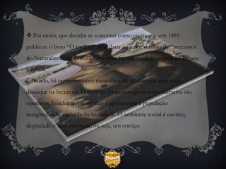  Foi então, que decidiu se sustentar como escritor e em 1881
publicou o livro “O mulato”, que daria ao autor o título de “precursor
do Naturalismo no Brasil”. Esta obra foi um verdadeiro escândalo para
a época.
Contudo, há outro romance naturalista de Aluísio que tem mais
destaque na literatura: O cortiço. As personagens nesta narrativa são
operários, lavadeiras, prostitutas e apresentam a população
marginalizada, excluída da sociedade. O ambiente social é caótico,
degradado e sem estrutura, ou seja, um cortiço.
 