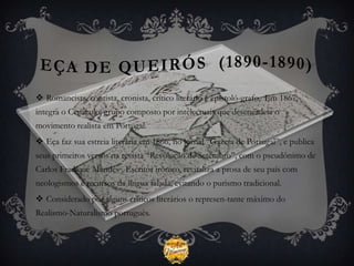  Romancista, contista, cronista, crítico literário e epistoló-grafo, Em 1867,
integra o Cenáculo, grupo composto por intelectuais que desencadeia o
movimento realista em Portugal.
 Eça faz sua estreia literária em 1866, no jornal “Gazeta de Portugal”, e publica
seus primeiros versos na revista “Revolução de Setembro”, com o pseudônimo de
Carlos Fradique Mendes . Escritor irônico, revitaliza a prosa de seu país com
neologismos e recursos da língua falada, evitando o purismo tradicional.
 Considerado por alguns críticos literários o represen-tante máximo do
Realismo-Naturalismo português.
 