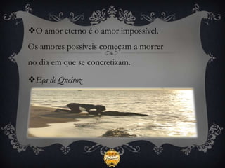 O amor eterno é o amor impossível.
Os amores possíveis começam a morrer
no dia em que se concretizam.

Eça de Queiroz
 