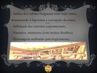 - Análise   dos valores burgueses com visão crítica
denunciando a hipocrisia e corrupção da classe;
- Influência dos métodos experimentais;
- Narrativa minuciosa (com muitos detalhes);
- Personagens analisadas psicologicamente;
 