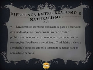    Realismo: os escritores voltavam-se para a observação
do mundo objetivo. Procuravam fazer arte com os
problemas concretos de seu tempo, sem preconceitos ou
convenções. Focalizavam o cotidiano. O adultério, o clero e
a sociedade burguesa em crise tornaram-se temas para as
obras desse período.
 