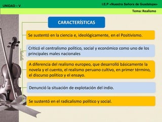 CARACTERÍSTICAS
Se sustentó en la ciencia e, ideológicamente, en el Positivismo.
Criticó el centralismo político, social y económico como uno de los
principales males nacionales
A diferencia del realismo europeo, que desarrolló básicamente la
novela y el cuento, el realismo peruano cultivo, en primer término,
el discurso político y el ensayo.
Denunció la situación de explotación del indio.
Se sustentó en el radicalismo político y social.
UNIDAD – V
Tema: Realismo
I.E.P «Nuestra Señora de Guadalupe»
 