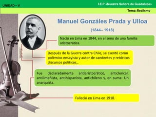 Fue declaradamente antiaristocrático, anticlerical,
antilimeñista, antihispanista, antichileno y, en suma: Un
anarquista.
Manuel Gonzáles Prada y Ulloa
(1844– 1918)
UNIDAD – V
Tema: Realismo
I.E.P «Nuestra Señora de Guadalupe»
Nació en Lima en 1844, en el seno de una familia
aristocrática.
Después de la Guerra contra Chile, se asentó como
polémico ensayista y autor de candentes y retóricos
discursos políticos..
Falleció en Lima en 1918.
 
