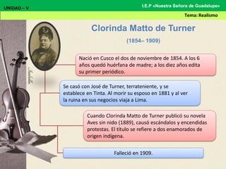 Nació en Cusco el dos de noviembre de 1854. A los 6
años quedó huérfana de madre; a los diez años edita
su primer periódico.
Se casó con José de Turner, terrateniente, y se
establece en Tinta. Al morir su esposo en 1881 y al ver
la ruina en sus negocios viaja a Lima.
Cuando Clorinda Matto de Turner publicó su novela
Aves sin nido (1889), causó escándalos y encendidas
protestas. El título se refiere a dos enamorados de
origen indígena.
Falleció en 1909.
Clorinda Matto de Turner
(1854– 1909)
UNIDAD – V
Tema: Realismo
I.E.P «Nuestra Señora de Guadalupe»
 
