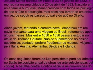 É douard Manet nasceu em Paris, a 23 de janeiro de 1832, e morreu na mesma cidade a 20 de abril de 1883. Nascido em uma família burguesa, Manet cresceu com todos os privilégios de boa saúde e educação, mas escolheu tornar-se um artista em vez de seguir os passos do pai e do avô no Direito. Ainda jovem, tentando a carreira naval, embarcou em um navio mercante para uma viagem ao Brasil, retornando após alguns meses. Mas entre 1850 e 1856 passa a estudar no ateliê de Thomas Couture. Não se submetendo ao ensino acadêmico, contudo, prefere freqüentar os museus, viajando pela Itália, Áustria, Alemanha, Bélgica e Holanda.  Os anos seguintes foram de luta persistente para ser admitido no Salão (exposição anual de obras de arte selecionadas pela crítica). A batalha contra a crítica oficial e as convenções do seu tempo é a própria vida de Manet, que só encontrou receptividade entre os impressionistas.  