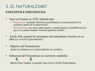 3. EL NATURALISMO
CONCEPTO E INFLUENCIASCONCEPTO E INFLUENCIAS
• Nace en Francia en 1870. Influido por:
– Positivismo: corriente filosófica que defiende el conocimiento de la
realidad a partir de la observación.
– Determinismo: los seres están sujetos a condicionantes ineludibles de los
que no se puede escapar: herencia genética, medio…
• Emile Zola expone los principios del naturalismo literario en su
obra La novela experimental.
• Objetivo del Naturalismo:
Imitar la realidad con la objetividad de un científico.
• Influencia del Naturalismo en escritores españoles
Benito Pérez Galdós, Leopoldo Alas Clarín, Emilia Pardo Bazán.
 
