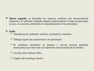  Marco espacial:Marco espacial: se describen los espacios mediante una documentación
exhaustiva. El ambiente reflejado adquiere prácticamente el rango de personaje,
ya que, en ocasiones, determina el comportamiento de los personajes.
 Estilo
 Abundancia de contrastes: sociales, económicos, creencias.
 Diálogos ágiles que caracterizan a los personajes.
 Se combinan narradores en primera o tercera persona (narrador
omnisciente) que interviene con opiniones intencionadas de los hechos.
 Uso del estilo indirecto libre.
 Empleo del monólogo interior.
 
