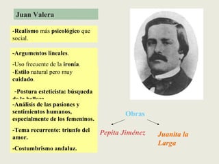 Juan Valera
-Realismo más psicológico que
social.
-Estilo natural pero muy
cuidado.
-Postura esteticista: búsqueda
de la belleza
-Argumentos lineales.
-Uso frecuente de la ironía.
-Análisis de las pasiones y
sentimientos humanos,
especialmente de los femeninos.
-Tema recurrente: triunfo del
amor.
-Costumbrismo andaluz.
Obras
Pepita Jiménez Juanita la
Larga
 