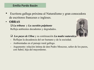 • Escritora gallega próxima al Naturalismo y gran conocedora
de escritores franceses e ingleses.
• OBRASOBRAS
 La tribunaLa tribuna y La cuestión palpitanteLa cuestión palpitante
Refleja ambientes decadentes y degradados.
 Los pazos de UlloaLos pazos de Ulloa y su continuación La madre naturalezaLa madre naturaleza
- Reflejan la decadencia del ser humano y de la sociedad.
- Ambientadas en el paisaje rural gallego.
- Argumento: relación íntima de don Pedro Moscoso, señor de los pazos,
con Sabel, hija del mayordomo.
Emilia Pardo Bazán
 