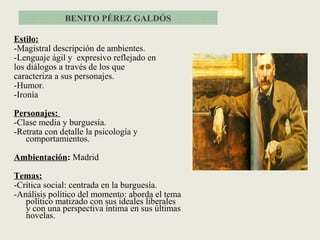 Estilo:
-Magistral descripción de ambientes.
-Lenguaje ágil y expresivo reflejado en
los diálogos a través de los que
caracteriza a sus personajes.
-Humor.
-Ironía
Personajes:
-Clase media y burguesía.
-Retrata con detalle la psicología y
comportamientos.
Ambientación: Madrid
Temas:
-Crítica social: centrada en la burguesía.
-Análisis político del momento: aborda el tema
político matizado con sus ideales liberales
y con una perspectiva íntima en sus últimas
novelas.
BENITO PÉREZ GALDÓS
 