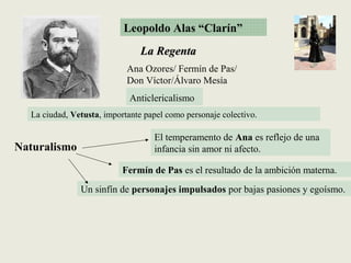 Leopoldo Alas “Clarín”
La RegentaLa Regenta
La ciudad, Vetusta, importante papel como personaje colectivo.
Anticlericalismo
El temperamento de Ana es reflejo de una
infancia sin amor ni afecto.
Fermín de Pas es el resultado de la ambición materna.
Un sinfín de personajes impulsados por bajas pasiones y egoísmo.
Naturalismo
Ana Ozores/ Fermín de Pas/
Don Víctor/Álvaro Mesía
 