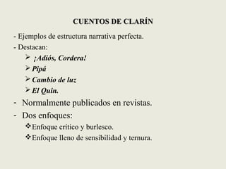 CUENTOS DE CLARÍNCUENTOS DE CLARÍN
- Ejemplos de estructura narrativa perfecta.
- Destacan:
 ¡Adiós, Cordera!
Pipá
Cambio de luz
El Quin.
- Normalmente publicados en revistas.
- Dos enfoques:
Enfoque crítico y burlesco.
Enfoque lleno de sensibilidad y ternura.
 