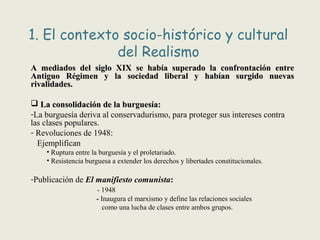1. El contexto socio-histórico y cultural
del Realismo
A mediados del siglo XIX se había superado la confrontación entreA mediados del siglo XIX se había superado la confrontación entre
Antiguo Régimen y la sociedad liberal y habían surgido nuevasAntiguo Régimen y la sociedad liberal y habían surgido nuevas
rivalidades.rivalidades.
 La consolidación de la burguesía:La consolidación de la burguesía:
-La burguesía deriva al conservadurismo, para proteger sus intereses contra
las clases populares.
- Revoluciones de 1948:
Ejemplifican
• Ruptura entre la burguesía y el proletariado.
• Resistencia burguesa a extender los derechos y libertades constitucionales.
-Publicación de El manifiesto comunista:
- 1948
- Inaugura el marxismo y define las relaciones sociales
como una lucha de clases entre ambos grupos.
 