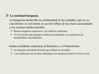  La sociedad burguesaLa sociedad burguesa
La burguesía desarrolla su cotidianidad en las ciudades, que en su
crecimiento se convierten en un fiel reflejo de las clases acomodadas
y los sectores desfavorecidos.
 Barrios burgueses espaciosos y de edificios señoriales.
 En los barrios más populares habita el proletariado en condiciones de
insalubridad y hacinamiento.
Ambas realidades inspiraron el Realismo y el Naturalismo:
 La burguesía demanda historias que reflejen su sociedad.
 Las condiciones de la clase trabajadora son inspiración para la crítica social
 