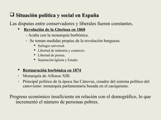  Situación política y social en EspañaSituación política y social en España
Las disputas entre conservadores y liberales fueron constantes.
 Revolución de la Gloriosa en 1868
- Acaba con la monarquía borbónica.
- Se toman medidas propias de la revolución burguesa:
 Sufragio universal.
 Libertad de industria y comercio.
 Libertad de prensa.
 Separación Iglesia y Estado.
 Restauración borbónica en 1874
- Monarquía de Alfonso XIII.
- Principal político de la época fue Cánovas, creador del sistema político del
canovismo: monarquía parlamentaria basada en el caciquismo.
Progreso económico insuficiente en relación con el demográfico, lo que
incrementó el número de personas pobres.
 