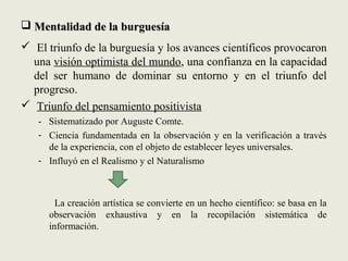  Mentalidad de la burguesíaMentalidad de la burguesía
 El triunfo de la burguesía y los avances científicos provocaron
una visión optimista del mundo, una confianza en la capacidad
del ser humano de dominar su entorno y en el triunfo del
progreso.
 Triunfo del pensamiento positivista
- Sistematizado por Auguste Comte.
- Ciencia fundamentada en la observación y en la verificación a través
de la experiencia, con el objeto de establecer leyes universales.
- Influyó en el Realismo y el Naturalismo
La creación artística se convierte en un hecho científico: se basa en la
observación exhaustiva y en la recopilación sistemática de
información.
 